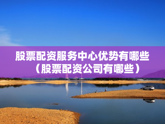 股票配资服务中心优势有哪些（股票配资公司有哪些）