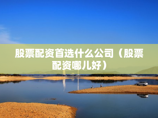 股票配资首选什么公司（股票配资哪儿好）